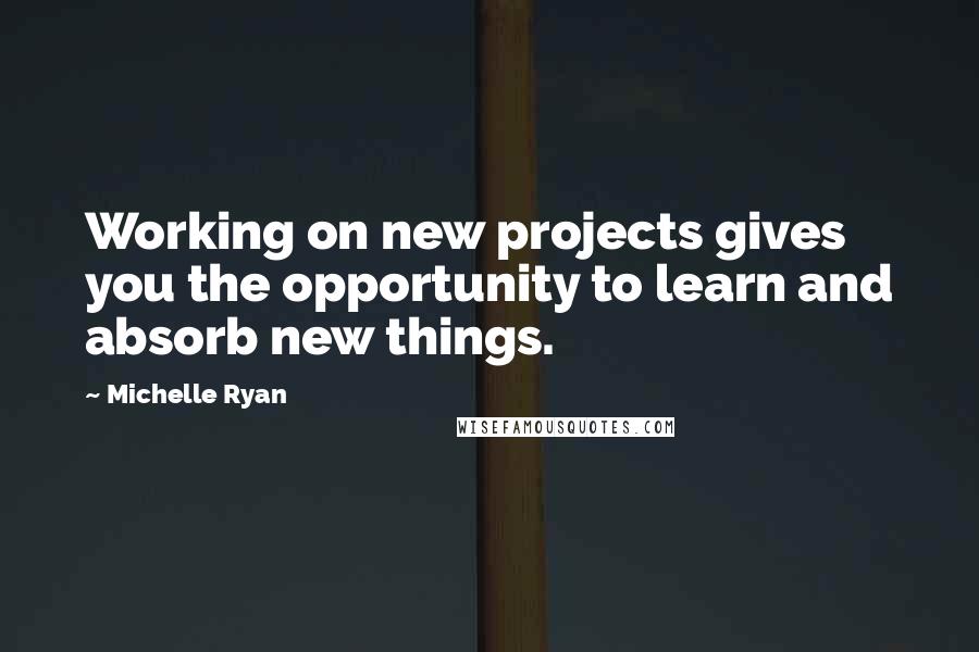 Michelle Ryan Quotes: Working on new projects gives you the opportunity to learn and absorb new things.