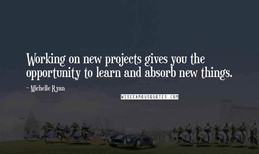 Michelle Ryan Quotes: Working on new projects gives you the opportunity to learn and absorb new things.