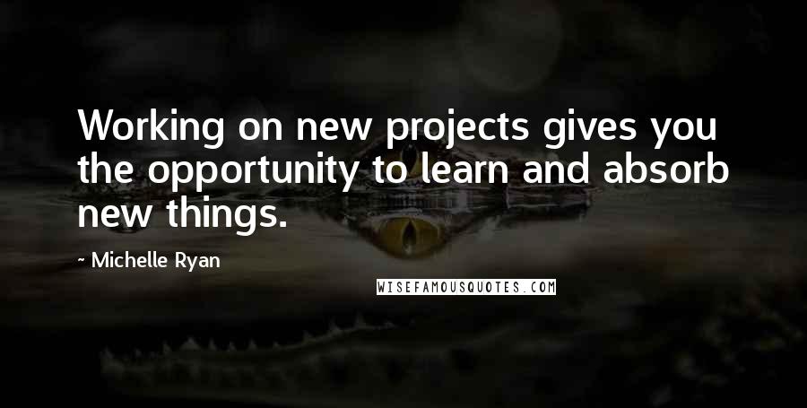 Michelle Ryan Quotes: Working on new projects gives you the opportunity to learn and absorb new things.