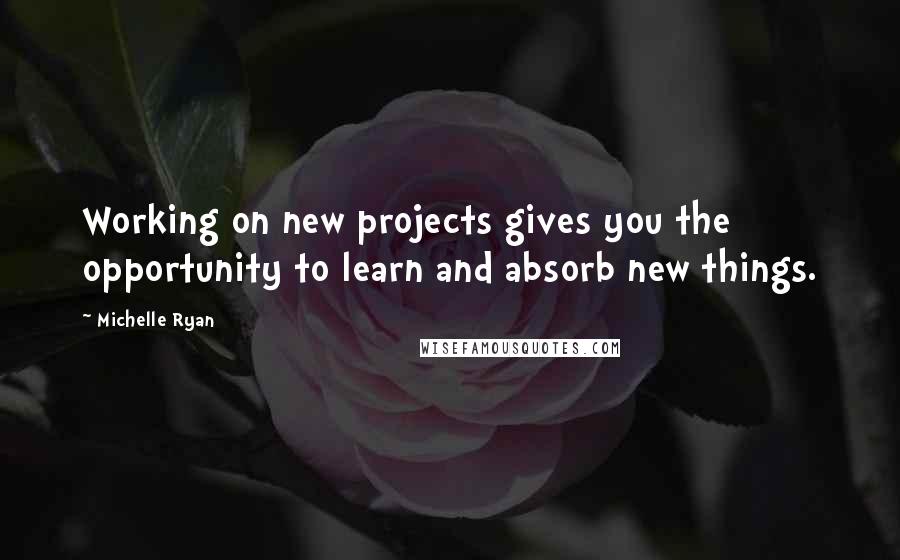 Michelle Ryan Quotes: Working on new projects gives you the opportunity to learn and absorb new things.