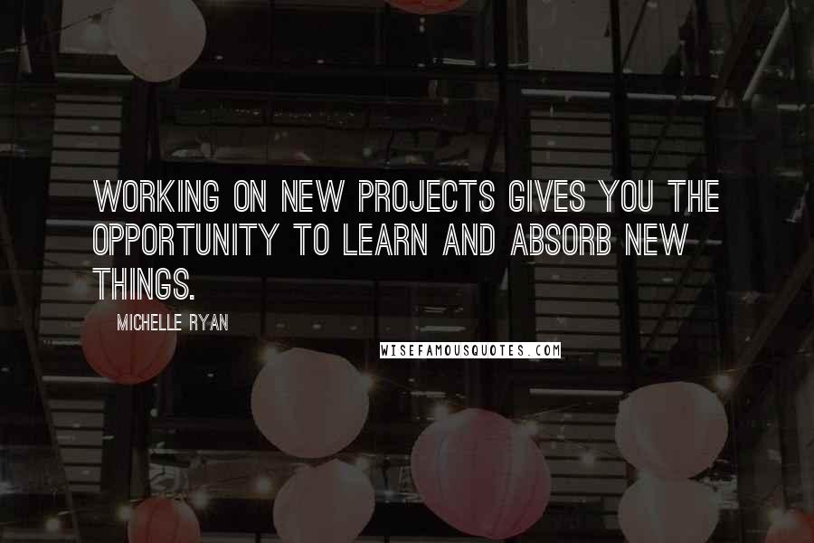 Michelle Ryan Quotes: Working on new projects gives you the opportunity to learn and absorb new things.