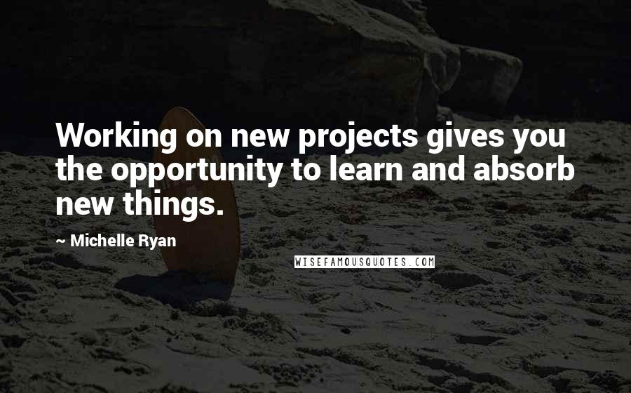 Michelle Ryan Quotes: Working on new projects gives you the opportunity to learn and absorb new things.