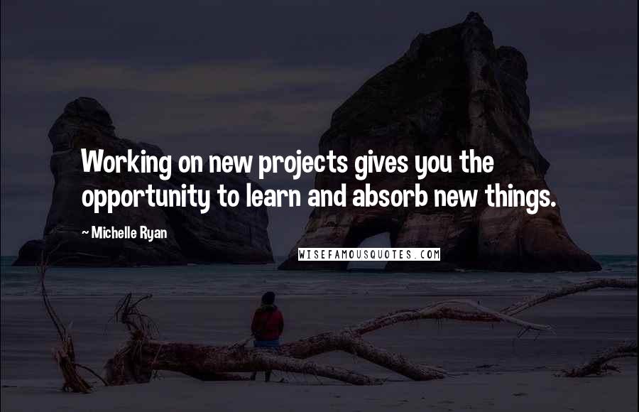 Michelle Ryan Quotes: Working on new projects gives you the opportunity to learn and absorb new things.