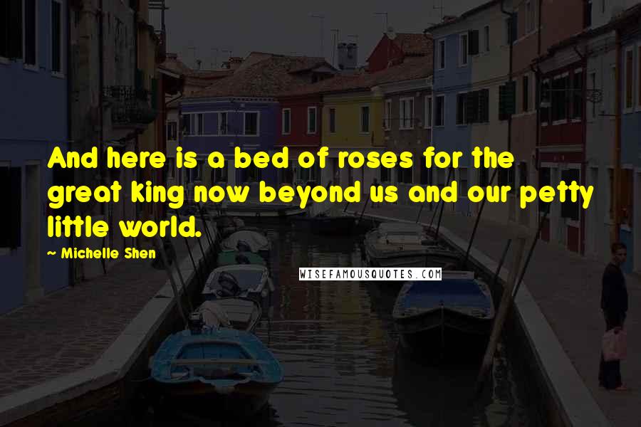 Michelle Shen Quotes: And here is a bed of roses for the great king now beyond us and our petty little world.