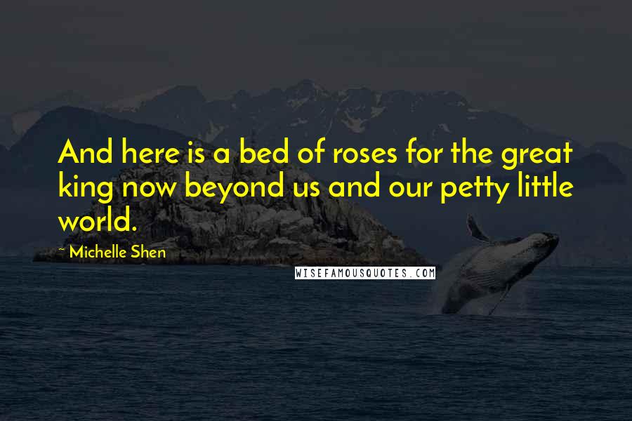 Michelle Shen Quotes: And here is a bed of roses for the great king now beyond us and our petty little world.