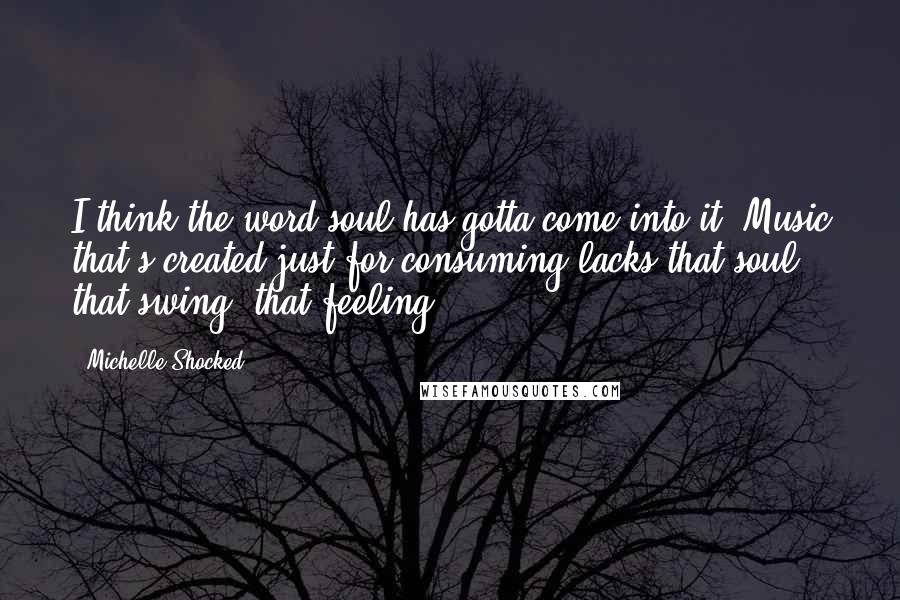 Michelle Shocked Quotes: I think the word soul has gotta come into it. Music that's created just for consuming lacks that soul, that swing, that feeling.