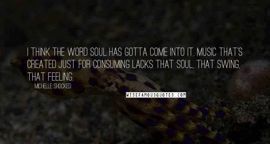 Michelle Shocked Quotes: I think the word soul has gotta come into it. Music that's created just for consuming lacks that soul, that swing, that feeling.