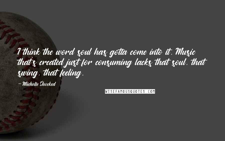 Michelle Shocked Quotes: I think the word soul has gotta come into it. Music that's created just for consuming lacks that soul, that swing, that feeling.