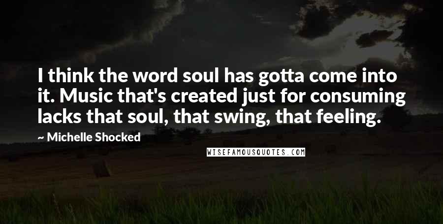 Michelle Shocked Quotes: I think the word soul has gotta come into it. Music that's created just for consuming lacks that soul, that swing, that feeling.