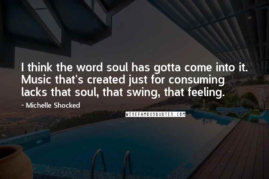 Michelle Shocked Quotes: I think the word soul has gotta come into it. Music that's created just for consuming lacks that soul, that swing, that feeling.
