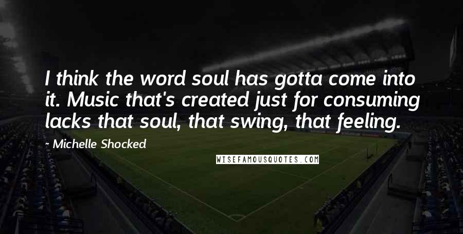 Michelle Shocked Quotes: I think the word soul has gotta come into it. Music that's created just for consuming lacks that soul, that swing, that feeling.