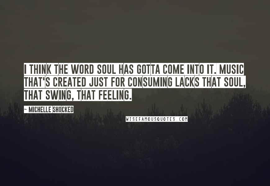 Michelle Shocked Quotes: I think the word soul has gotta come into it. Music that's created just for consuming lacks that soul, that swing, that feeling.