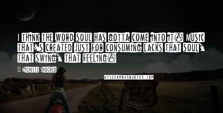 Michelle Shocked Quotes: I think the word soul has gotta come into it. Music that's created just for consuming lacks that soul, that swing, that feeling.