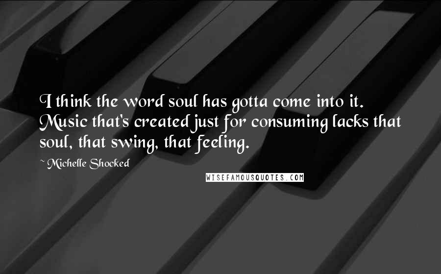 Michelle Shocked Quotes: I think the word soul has gotta come into it. Music that's created just for consuming lacks that soul, that swing, that feeling.