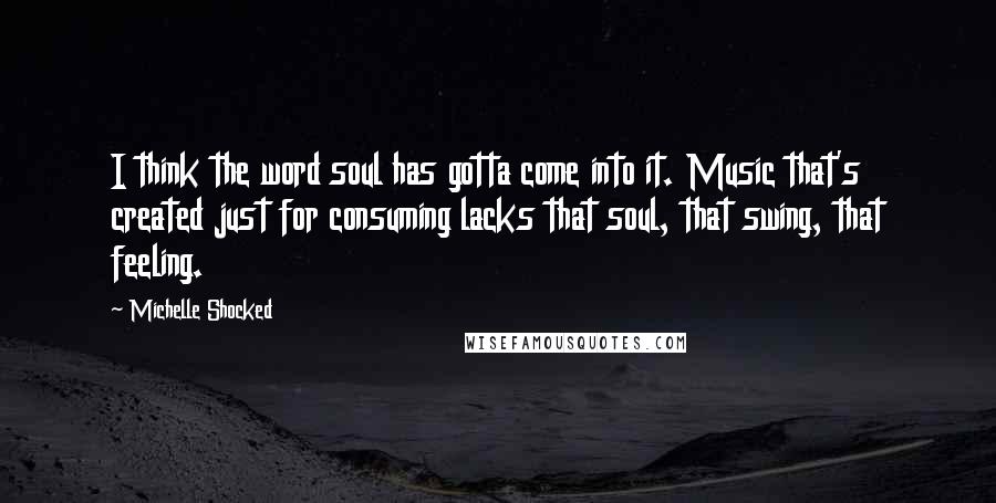 Michelle Shocked Quotes: I think the word soul has gotta come into it. Music that's created just for consuming lacks that soul, that swing, that feeling.