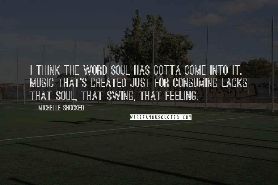 Michelle Shocked Quotes: I think the word soul has gotta come into it. Music that's created just for consuming lacks that soul, that swing, that feeling.