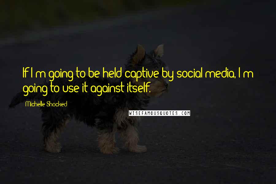 Michelle Shocked Quotes: If I'm going to be held captive by social media, I'm going to use it against itself.