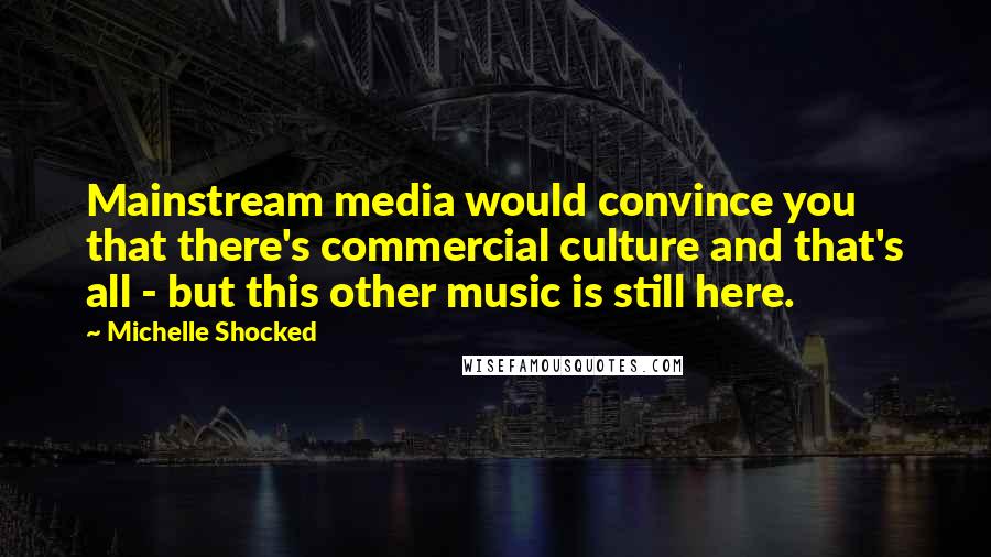 Michelle Shocked Quotes: Mainstream media would convince you that there's commercial culture and that's all - but this other music is still here.