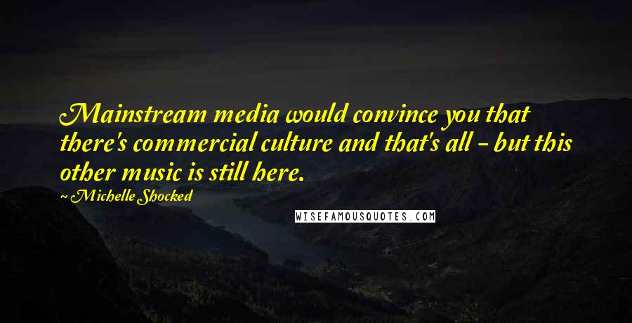 Michelle Shocked Quotes: Mainstream media would convince you that there's commercial culture and that's all - but this other music is still here.