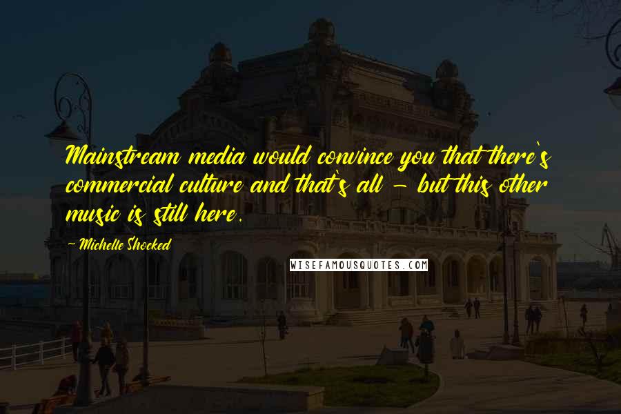 Michelle Shocked Quotes: Mainstream media would convince you that there's commercial culture and that's all - but this other music is still here.