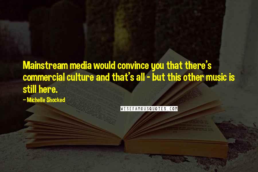 Michelle Shocked Quotes: Mainstream media would convince you that there's commercial culture and that's all - but this other music is still here.