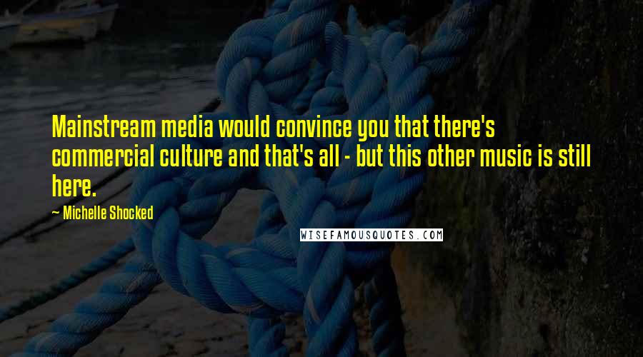 Michelle Shocked Quotes: Mainstream media would convince you that there's commercial culture and that's all - but this other music is still here.