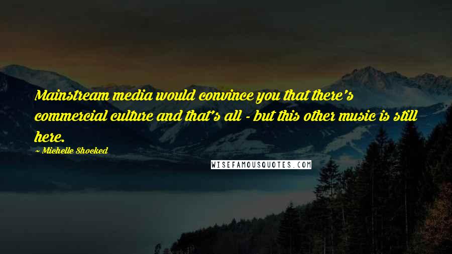 Michelle Shocked Quotes: Mainstream media would convince you that there's commercial culture and that's all - but this other music is still here.