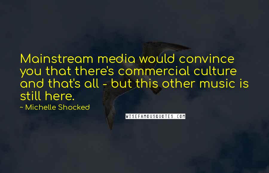 Michelle Shocked Quotes: Mainstream media would convince you that there's commercial culture and that's all - but this other music is still here.
