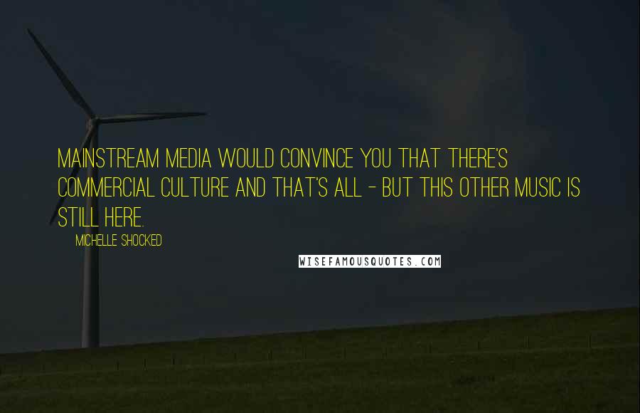 Michelle Shocked Quotes: Mainstream media would convince you that there's commercial culture and that's all - but this other music is still here.