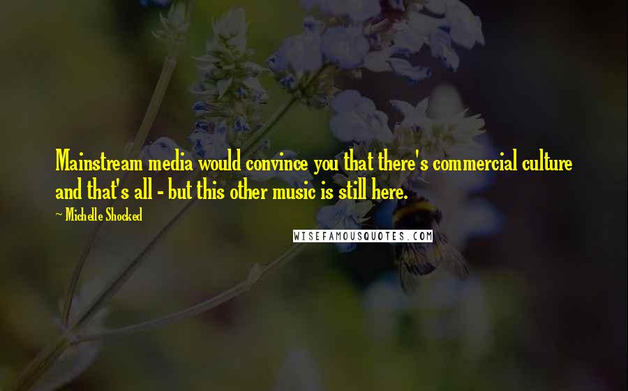 Michelle Shocked Quotes: Mainstream media would convince you that there's commercial culture and that's all - but this other music is still here.