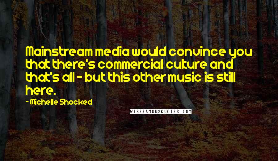 Michelle Shocked Quotes: Mainstream media would convince you that there's commercial culture and that's all - but this other music is still here.