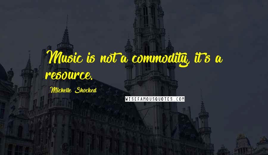 Michelle Shocked Quotes: Music is not a commodity, it's a resource.