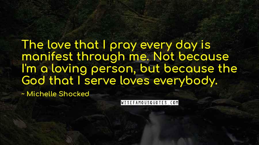 Michelle Shocked Quotes: The love that I pray every day is manifest through me. Not because I'm a loving person, but because the God that I serve loves everybody.