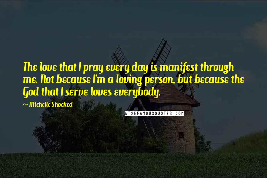 Michelle Shocked Quotes: The love that I pray every day is manifest through me. Not because I'm a loving person, but because the God that I serve loves everybody.