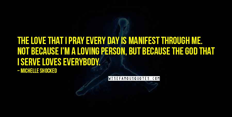 Michelle Shocked Quotes: The love that I pray every day is manifest through me. Not because I'm a loving person, but because the God that I serve loves everybody.