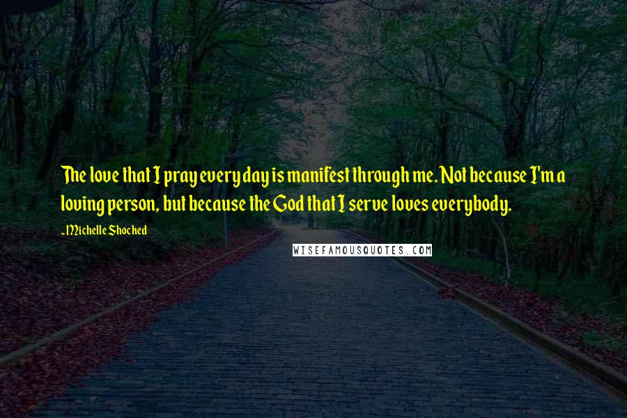 Michelle Shocked Quotes: The love that I pray every day is manifest through me. Not because I'm a loving person, but because the God that I serve loves everybody.