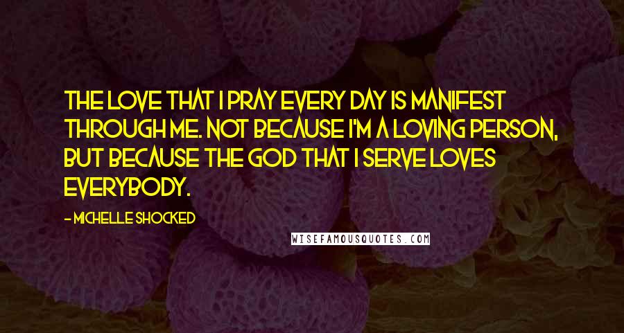 Michelle Shocked Quotes: The love that I pray every day is manifest through me. Not because I'm a loving person, but because the God that I serve loves everybody.