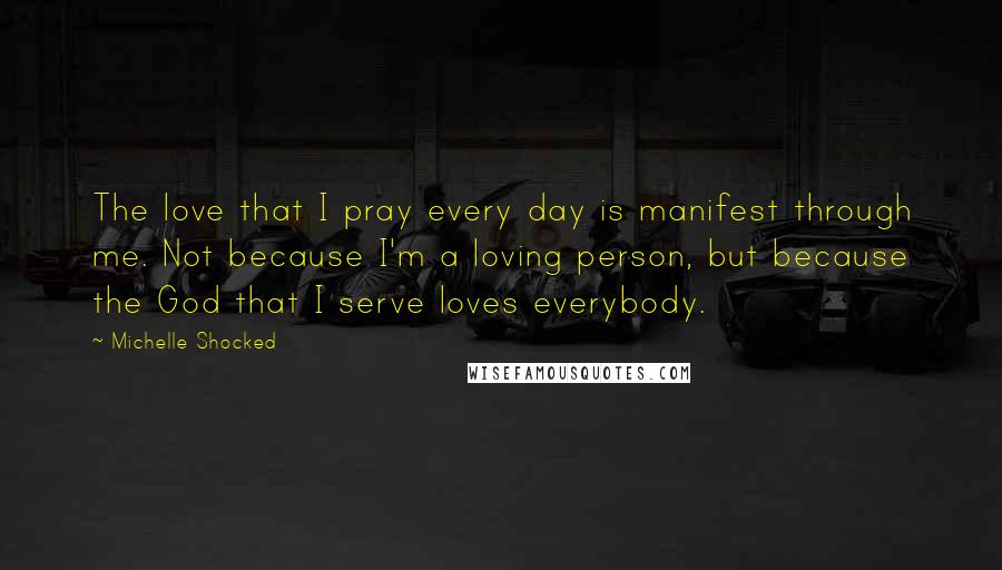 Michelle Shocked Quotes: The love that I pray every day is manifest through me. Not because I'm a loving person, but because the God that I serve loves everybody.