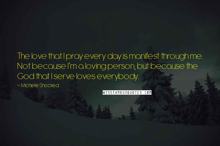 Michelle Shocked Quotes: The love that I pray every day is manifest through me. Not because I'm a loving person, but because the God that I serve loves everybody.