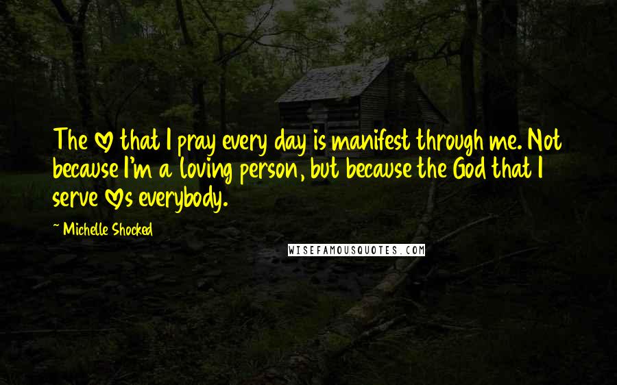 Michelle Shocked Quotes: The love that I pray every day is manifest through me. Not because I'm a loving person, but because the God that I serve loves everybody.