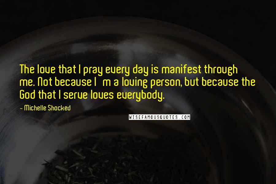 Michelle Shocked Quotes: The love that I pray every day is manifest through me. Not because I'm a loving person, but because the God that I serve loves everybody.