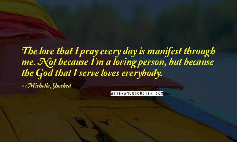 Michelle Shocked Quotes: The love that I pray every day is manifest through me. Not because I'm a loving person, but because the God that I serve loves everybody.