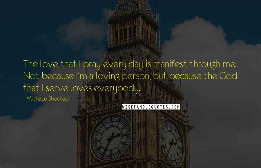 Michelle Shocked Quotes: The love that I pray every day is manifest through me. Not because I'm a loving person, but because the God that I serve loves everybody.