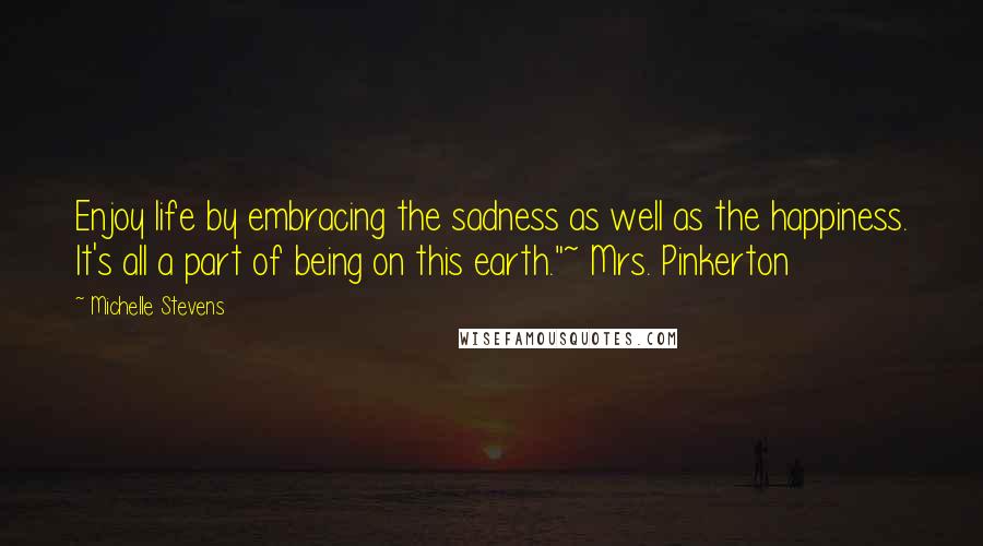 Michelle Stevens Quotes: Enjoy life by embracing the sadness as well as the happiness. It's all a part of being on this earth."~ Mrs. Pinkerton