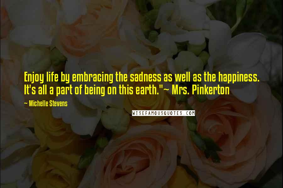 Michelle Stevens Quotes: Enjoy life by embracing the sadness as well as the happiness. It's all a part of being on this earth."~ Mrs. Pinkerton