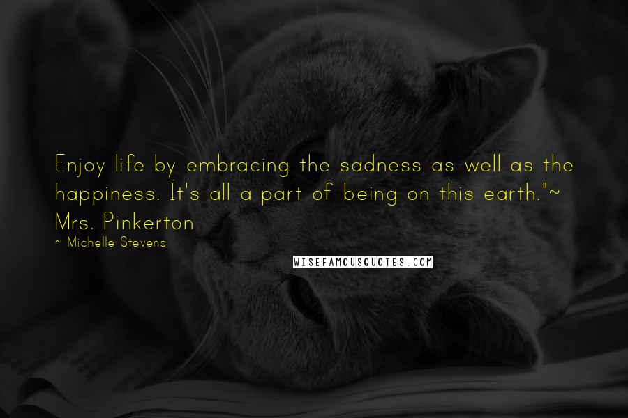 Michelle Stevens Quotes: Enjoy life by embracing the sadness as well as the happiness. It's all a part of being on this earth."~ Mrs. Pinkerton