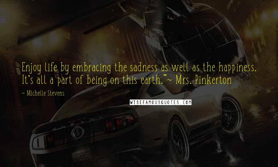 Michelle Stevens Quotes: Enjoy life by embracing the sadness as well as the happiness. It's all a part of being on this earth."~ Mrs. Pinkerton