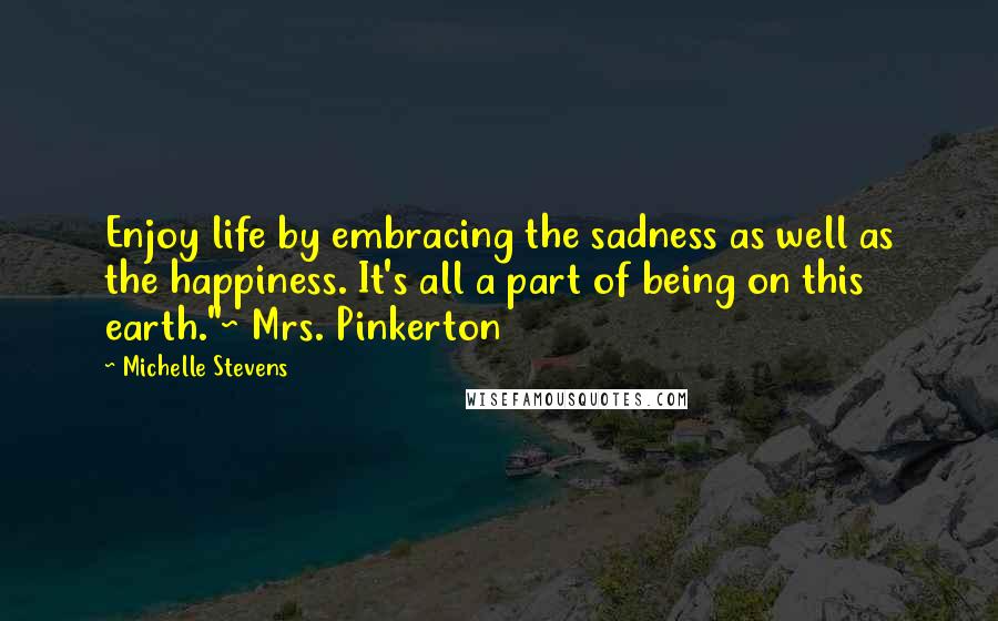 Michelle Stevens Quotes: Enjoy life by embracing the sadness as well as the happiness. It's all a part of being on this earth."~ Mrs. Pinkerton