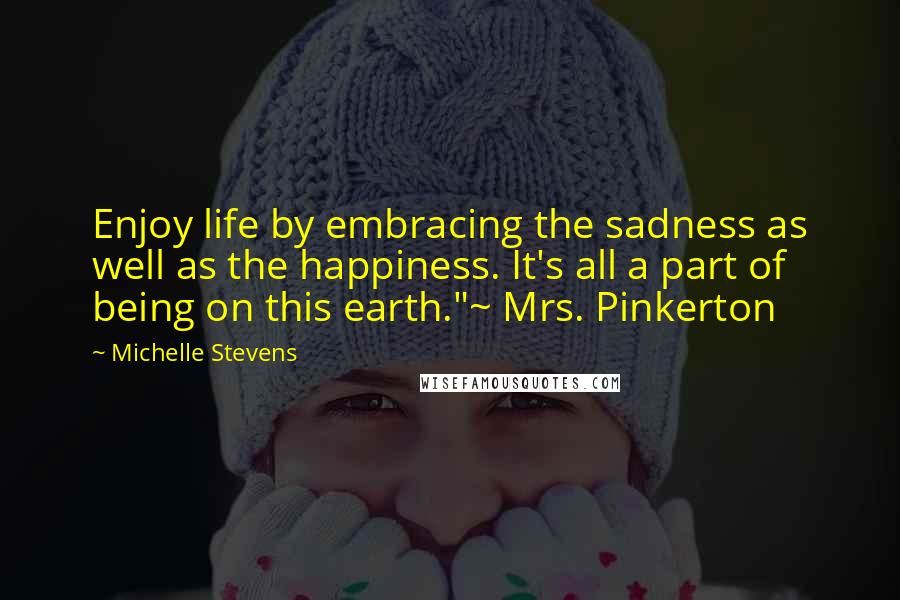 Michelle Stevens Quotes: Enjoy life by embracing the sadness as well as the happiness. It's all a part of being on this earth."~ Mrs. Pinkerton