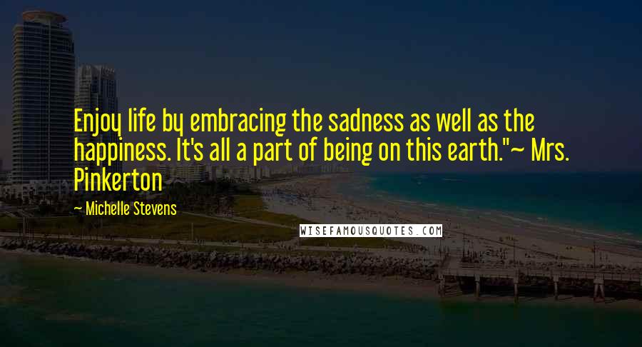Michelle Stevens Quotes: Enjoy life by embracing the sadness as well as the happiness. It's all a part of being on this earth."~ Mrs. Pinkerton